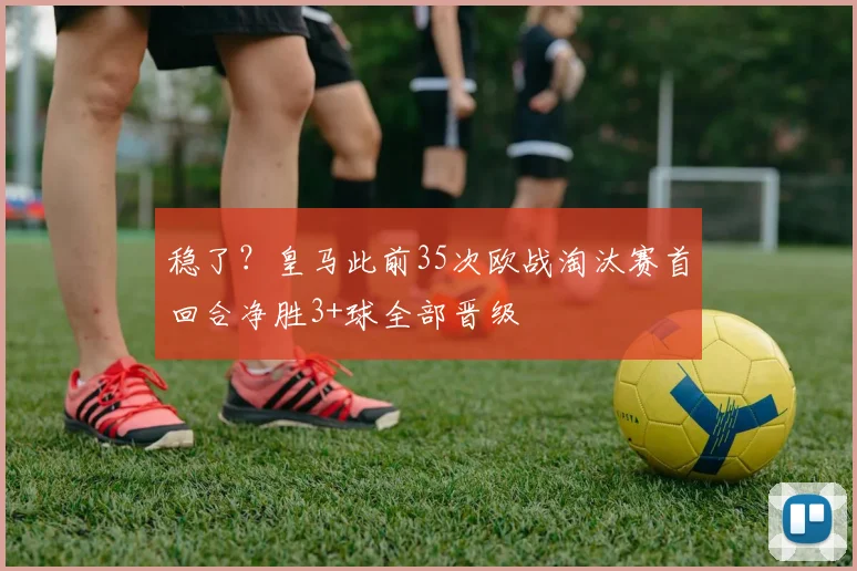 稳了？皇马此前35次欧战淘汰赛首回合净胜3+球全部晋级
