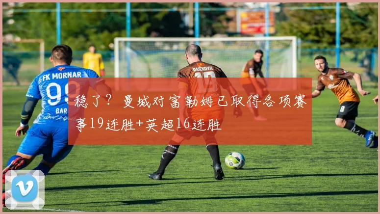 稳了？曼城对富勒姆已取得各项赛事19连胜+英超16连胜